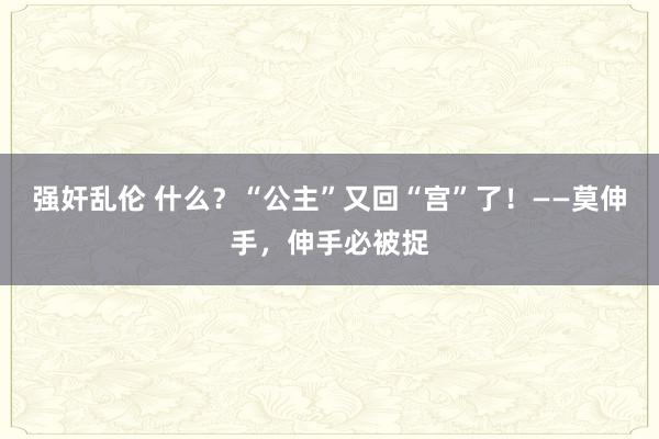 强奸乱伦 什么？“公主”又回“宫”了！——莫伸手，伸手必被捉