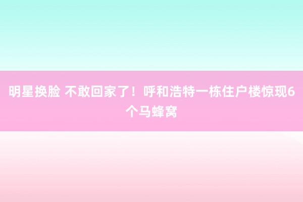 明星换脸 不敢回家了！呼和浩特一栋住户楼惊现6个马蜂窝