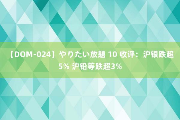 【DOM-024】やりたい放題 10 收评：沪银跌超5% 沪铅等跌超3%