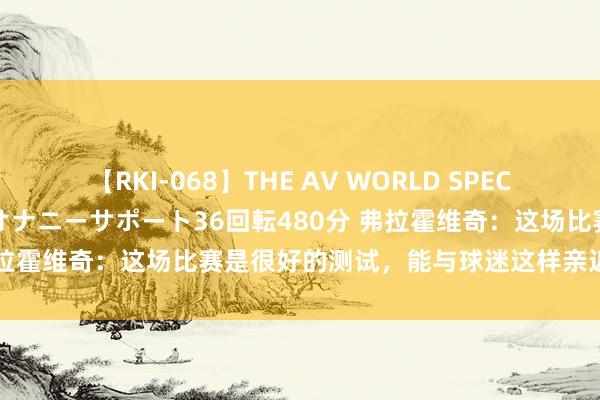 【RKI-068】THE AV WORLD SPECIAL あなただけに 最高のオナニーサポート36回転480分 弗拉霍维奇：这场比赛是很好的测试，能与球迷这样亲近嗅觉真好