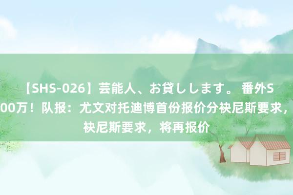 【SHS-026】芸能人、お貸しします。 番外SP 估价5000万！队报：尤文对托迪博首份报价分袂尼斯要求，将再报价