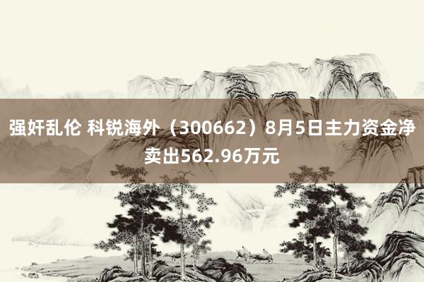 强奸乱伦 科锐海外（300662）8月5日主力资金净卖出562.96万元