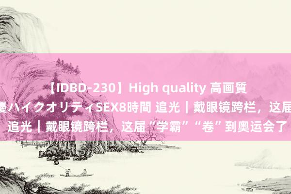 【IDBD-230】High quality 高画質で魅せます！究極のIP女優ハイクオリティSEX8時間 追光｜戴眼镜跨栏，这届“学霸”“卷”到奥运会了