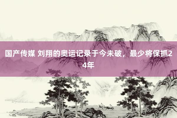 国产传媒 刘翔的奥运记录于今未破，最少将保抓24年