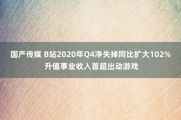 国产传媒 B站2020年Q4净失掉同比扩大102% 升值事业收入首超出动游戏