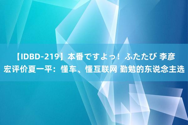 【IDBD-219】本番ですよっ！ふたたび 李彦宏评价夏一平：懂车、懂互联网 勤勉的东说念主选