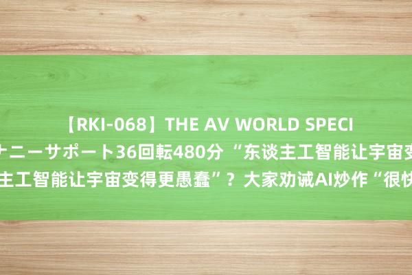 【RKI-068】THE AV WORLD SPECIAL あなただけに 最高のオナニーサポート36回転480分 “东谈主工智能让宇宙变得更愚蠢”？大家劝诫AI炒作“很快就会幻灭”