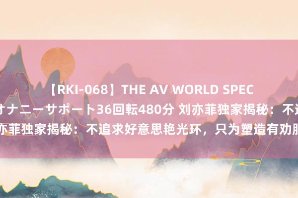 【RKI-068】THE AV WORLD SPECIAL あなただけに 最高のオナニーサポート36回転480分 刘亦菲独家揭秘：不追求好意思艳光环，只为塑造有劝服力的变装