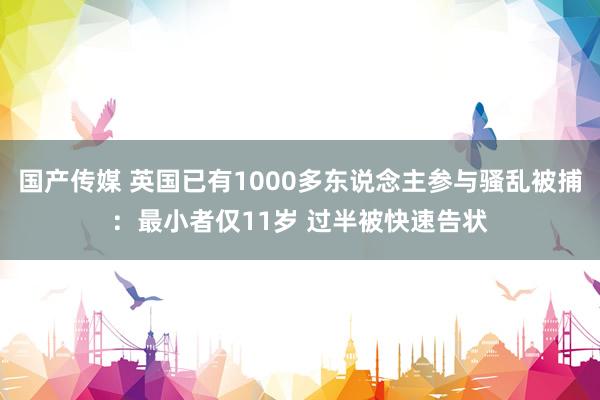 国产传媒 英国已有1000多东说念主参与骚乱被捕：最小者仅11岁 过半被快速告状