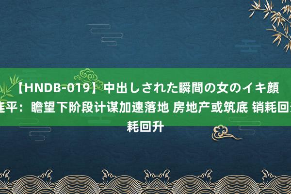 【HNDB-019】中出しされた瞬間の女のイキ顔 连平：瞻望下阶段计谋加速落地 房地产或筑底 销耗回升