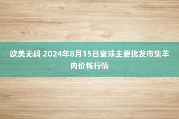 欧美无码 2024年8月15日寰球主要批发市集羊肉价钱行情