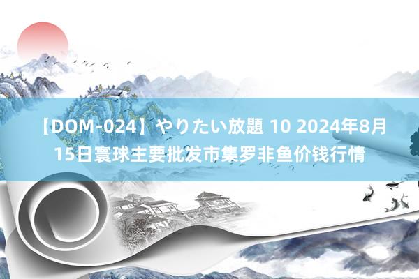 【DOM-024】やりたい放題 10 2024年8月15日寰球主要批发市集罗非鱼价钱行情