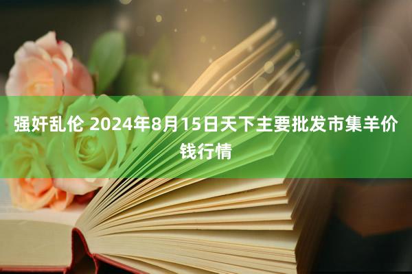 强奸乱伦 2024年8月15日天下主要批发市集羊价钱行情