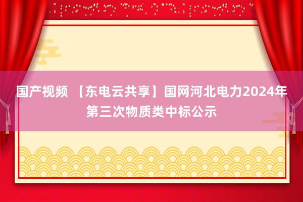 国产视频 【东电云共享】国网河北电力2024年第三次物质类中标公示