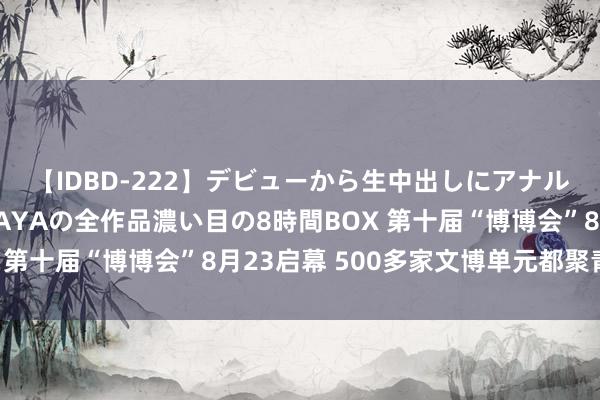 【IDBD-222】デビューから生中出しにアナルまで！最強の芸能人AYAの全作品濃い目の8時間BOX 第十届“博博会”8月23启幕 500多家文博单元都聚青城