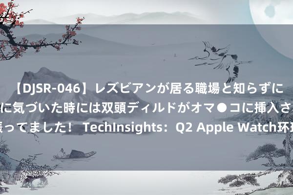 【DJSR-046】レズビアンが居る職場と知らずに来た私（ノンケ） 変な空気に気づいた時には双頭ディルドがオマ●コに挿入されて腰を振ってました！ TechInsights：Q2 Apple Watch环球出货量为890万 阛阓份额重回榜首