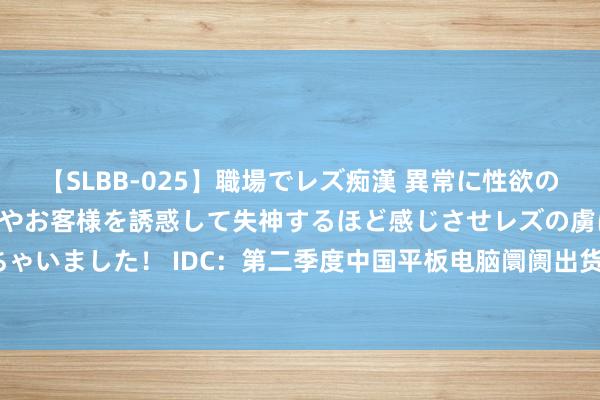 【SLBB-025】職場でレズ痴漢 異常に性欲の強い私（真性レズ）同僚やお客様を誘惑して失神するほど感じさせレズの虜にしちゃいました！ IDC：第二季度中国平板电脑阛阓出货量为720万台 同比增长7.0%