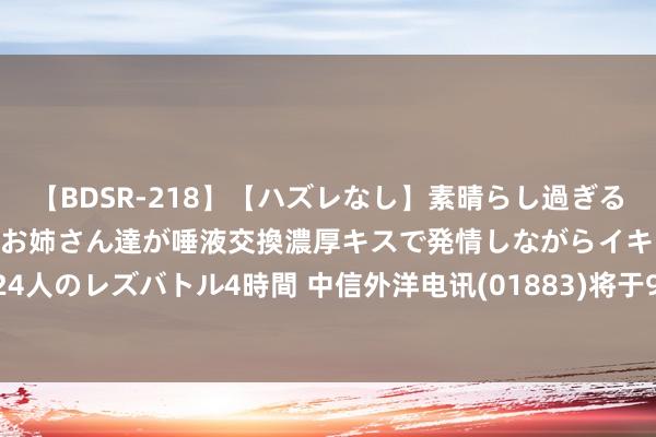 【BDSR-218】【ハズレなし】素晴らし過ぎる美女レズ。 ガチで綺麗なお姉さん達が唾液交換濃厚キスで発情しながらイキまくる！ 24人のレズバトル4時間 中信外洋电讯(01883)将于9月27日派发中期股息每股0.06港元