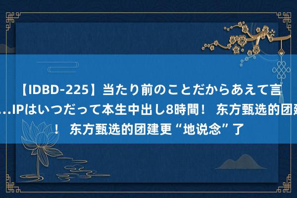 【IDBD-225】当たり前のことだからあえて言わなかったけど…IPはいつだって本生中出し8時間！ 东方甄选的团建更“地说念”了