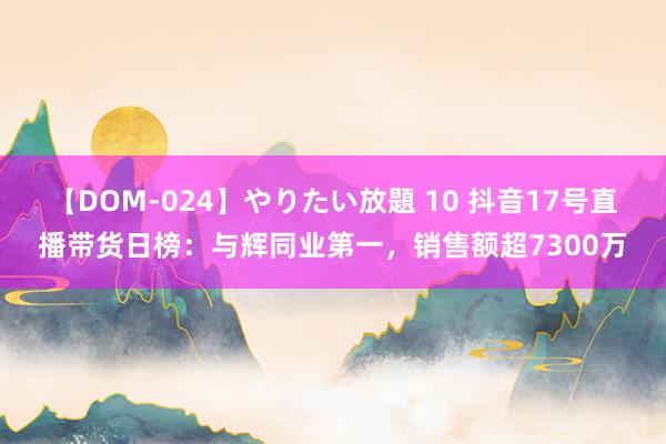 【DOM-024】やりたい放題 10 抖音17号直播带货日榜：与辉同业第一，销售额超7300万