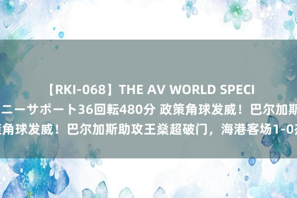 【RKI-068】THE AV WORLD SPECIAL あなただけに 最高のオナニーサポート36回転480分 政策角球发威！巴尔加斯助攻王燊超破门，海港客场1-0杰出申花