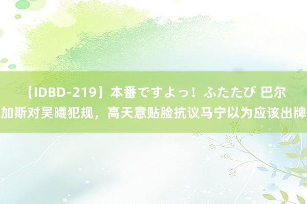 【IDBD-219】本番ですよっ！ふたたび 巴尔加斯对吴曦犯规，高天意贴脸抗议马宁以为应该出牌