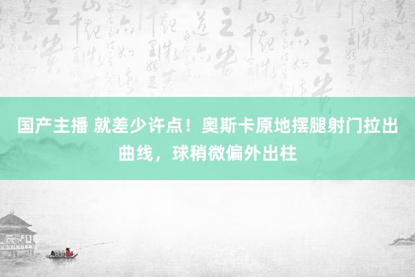 国产主播 就差少许点！奥斯卡原地摆腿射门拉出曲线，球稍微偏外出柱