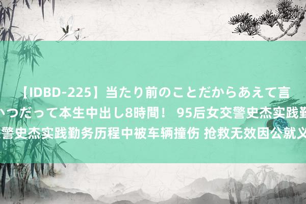 【IDBD-225】当たり前のことだからあえて言わなかったけど…IPはいつだって本生中出し8時間！ 95后女交警史杰实践勤务历程中被车辆撞伤 抢救无效因公就义，年仅29岁