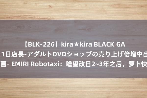 【BLK-226】kira★kira BLACK GAL 黒ギャル露出セクハラ1日店長-アダルトDVDショップの売り上げ倍増中出し計画- EMIRI Robotaxi：瞻望改日2~3年之后，萝卜快跑能终端实在的买卖化盈利