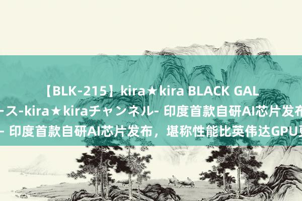 【BLK-215】kira★kira BLACK GAL 黒ギャル・EMIRIプロデュース-kira★kiraチャンネル- 印度首款自研AI芯片发布，堪称性能比英伟达GPU更强！