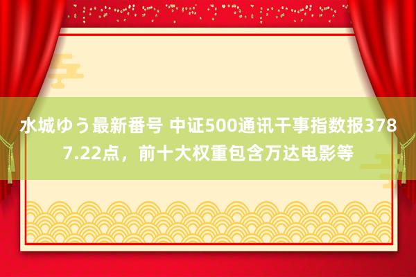 水城ゆう最新番号 中证500通讯干事指数报3787.22点，前十大权重包含万达电影等