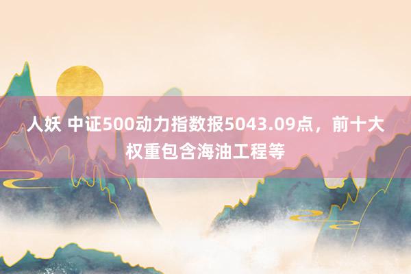 人妖 中证500动力指数报5043.09点，前十大权重包含海油工程等