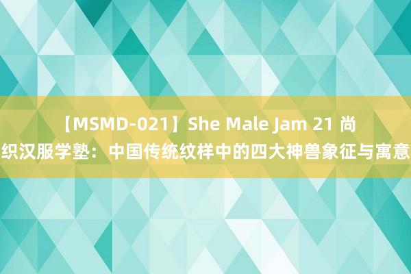 【MSMD-021】She Male Jam 21 尚织汉服学塾：中国传统纹样中的四大神兽象征与寓意