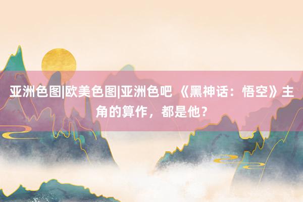 亚洲色图|欧美色图|亚洲色吧 《黑神话：悟空》主角的算作，都是他？