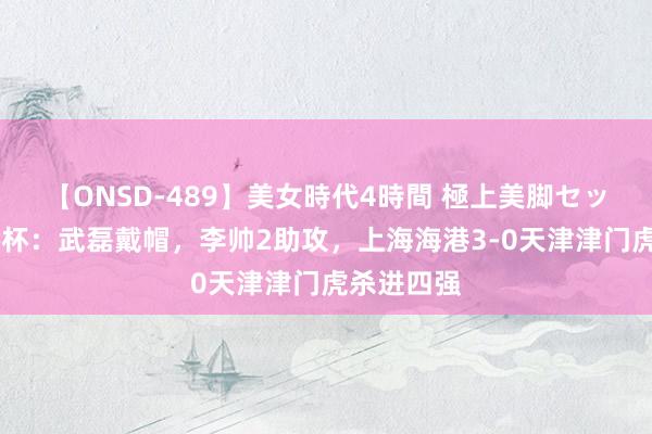 【ONSD-489】美女時代4時間 極上美脚セックス 足协杯：武磊戴帽，李帅2助攻，上海海港3-0天津津门虎杀进四强