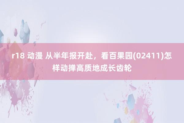 r18 动漫 从半年报开赴，看百果园(02411)怎样动掸高质地成长齿轮