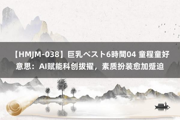 【HMJM-038】巨乳ベスト6時間04 童程童好意思：AI赋能科创拔擢，素质扮装愈加蹙迫