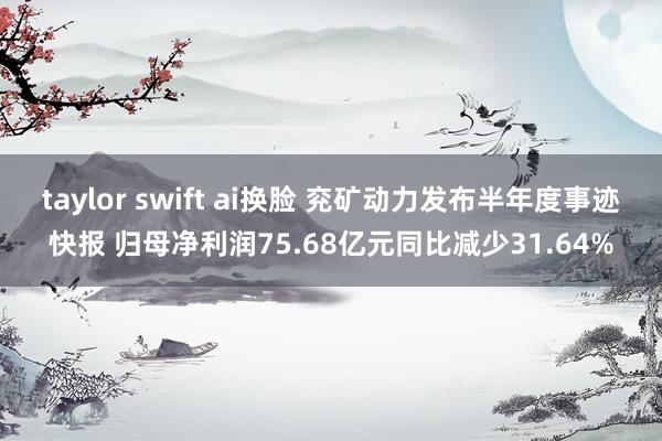 taylor swift ai换脸 兖矿动力发布半年度事迹快报 归母净利润75.68亿元同比减少31.64%