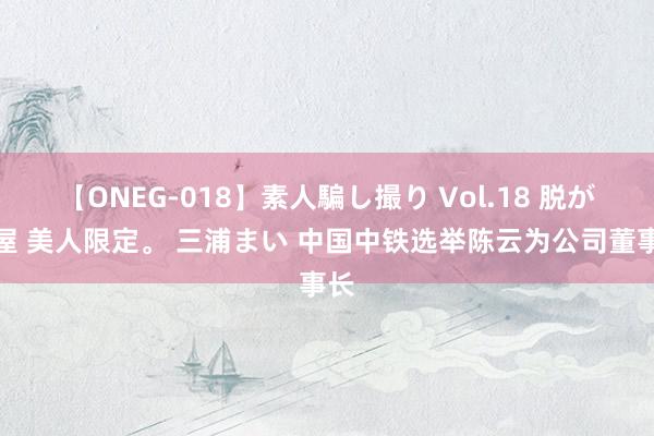 【ONEG-018】素人騙し撮り Vol.18 脱がし屋 美人限定。 三浦まい 中国中铁选举陈云为公司董事长