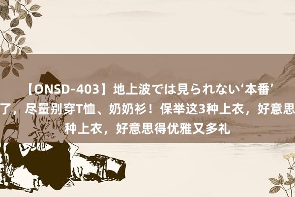 【ONSD-403】地上波では見られない‘本番’4時間 等你老了，尽量别穿T恤、奶奶衫！保举这3种上衣，好意思得优雅又多礼