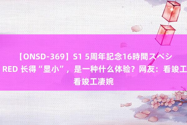 【ONSD-369】S1 5周年記念16時間スペシャル RED 长得“显小”，是一种什么体验？网友：看竣工凄婉