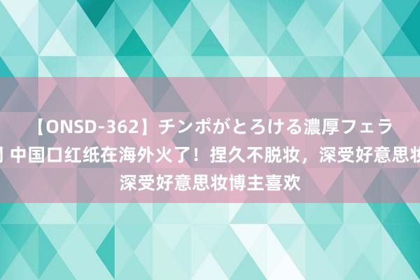 【ONSD-362】チンポがとろける濃厚フェラチオ4時間 中国口红纸在海外火了！捏久不脱妆，深受好意思妆博主喜欢