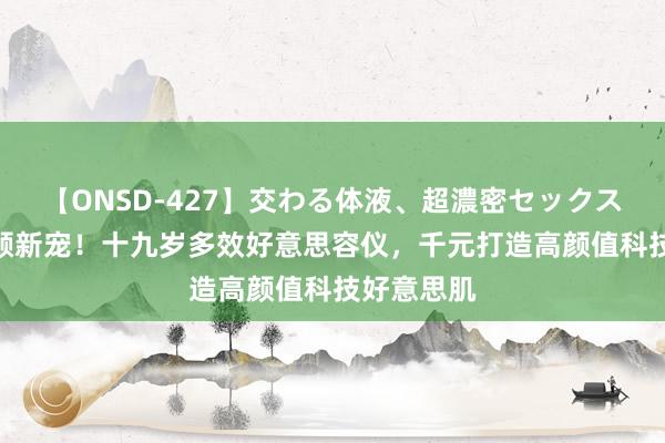 【ONSD-427】交わる体液、超濃密セックス4時間 焕颜新宠！十九岁多效好意思容仪，千元打造高颜值科技好意思肌