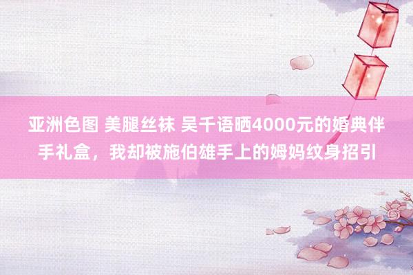 亚洲色图 美腿丝袜 吴千语晒4000元的婚典伴手礼盒，我却被施伯雄手上的姆妈纹身招引