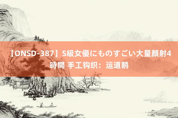 【ONSD-387】S級女優にものすごい大量顔射4時間 手工钩织：运道鹅