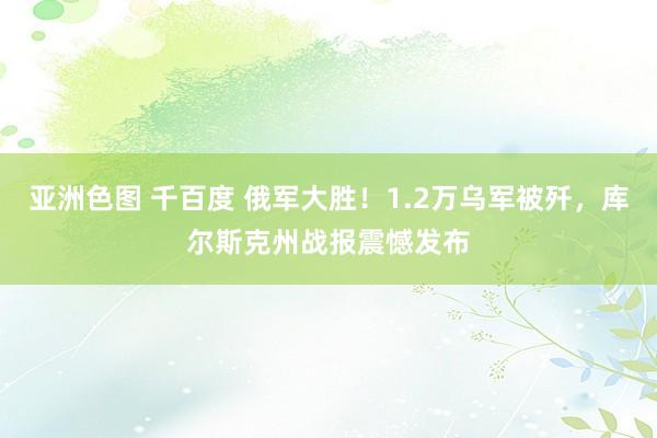 亚洲色图 千百度 俄军大胜！1.2万乌军被歼，库尔斯克州战报震憾发布