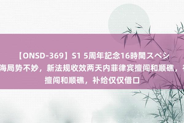 【ONSD-369】S1 5周年記念16時間スペシャル RED 南海局势不妙，新法规收效两天内菲律宾擅闯和顺礁，补给仅仅借口