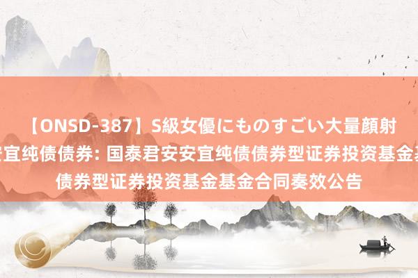 【ONSD-387】S級女優にものすごい大量顔射4時間 国泰君安安宜纯债债券: 国泰君安安宜纯债债券型证券投资基金基金合同奏效公告