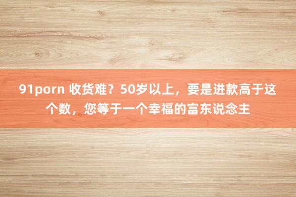 91porn 收货难？50岁以上，要是进款高于这个数，您等于一个幸福的富东说念主