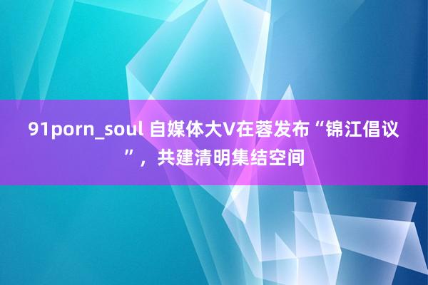 91porn_soul 自媒体大V在蓉发布“锦江倡议”，共建清明集结空间